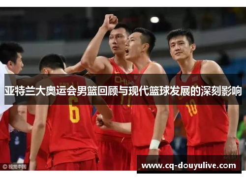亚特兰大奥运会男篮回顾与现代篮球发展的深刻影响